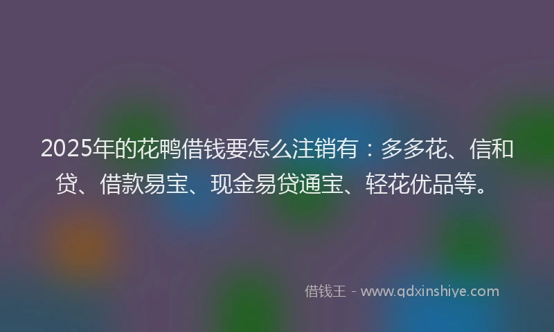 2025年的花鸭借钱要怎么注销有：多多花、信和贷、借款易宝、现金易贷通宝、轻花优品等。