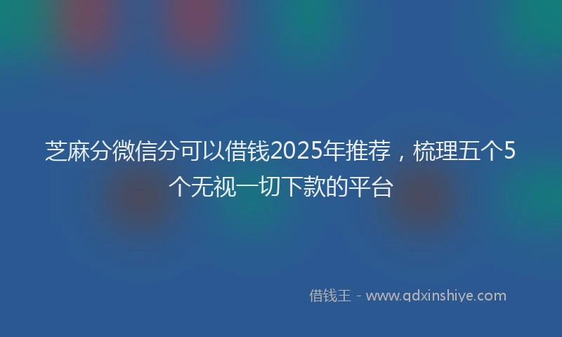 芝麻分微信分可以借钱2025年推荐，梳理五个5个无视一切下款的平台
