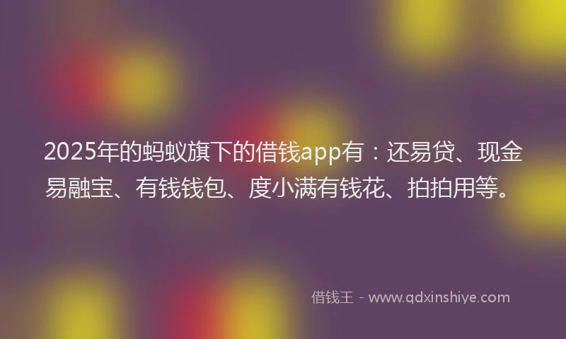 2025年的蚂蚁旗下的借钱app有：还易贷、现金易融宝、有钱钱包、度小满有钱花、拍拍用等。