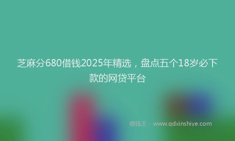 芝麻分680借钱2025年精选，盘点五个18岁必下款的网贷平台