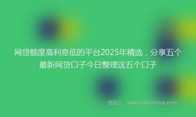 网贷额度高利息低的平台2025年精选，分享五个最新网贷口子今日整理这五个口子