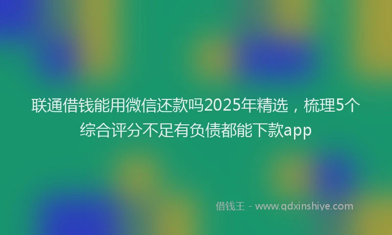 联通借钱能用微信还款吗2025年精选，梳理5个综合评分不足有负债都能下款app