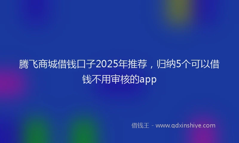 腾飞商城借钱口子2025年推荐，归纳5个可以借钱不用审核的app