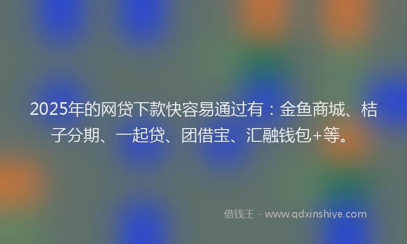 2025年的网贷下款快容易通过有：金鱼商城、桔子分期、一起贷、团借宝、汇融钱包+等。