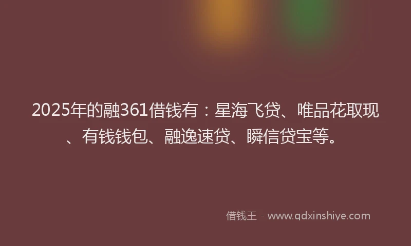 2025年的融361借钱有：星海飞贷、唯品花取现、有钱钱包、融逸速贷、瞬信贷宝等。