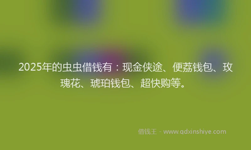 2025年的虫虫借钱有：现金侠途、便荔钱包、玫瑰花、琥珀钱包、超快购等。