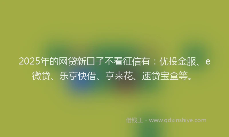 2025年的网贷新口子不看征信有：优投金服、e微贷、乐享快借、享来花、速贷宝盒等。