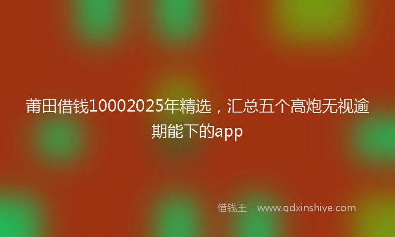 莆田借钱10002025年精选，汇总五个高炮无视逾期能下的app