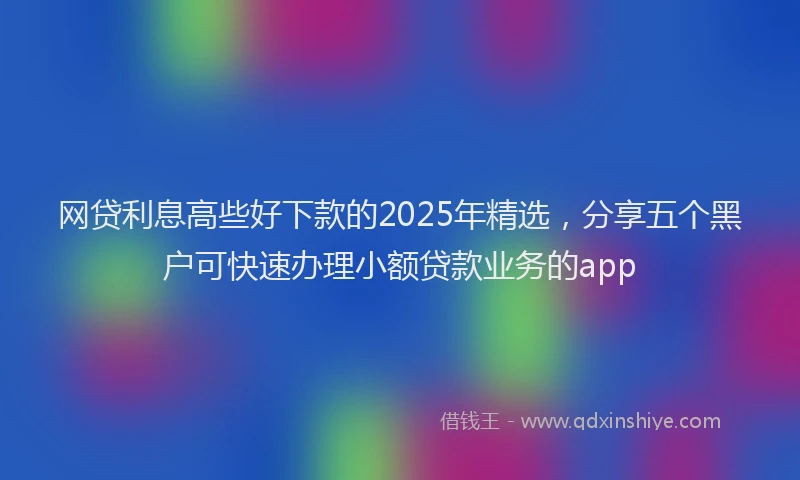 网贷利息高些好下款的2025年精选，分享五个黑户可快速办理小额贷款业务的app