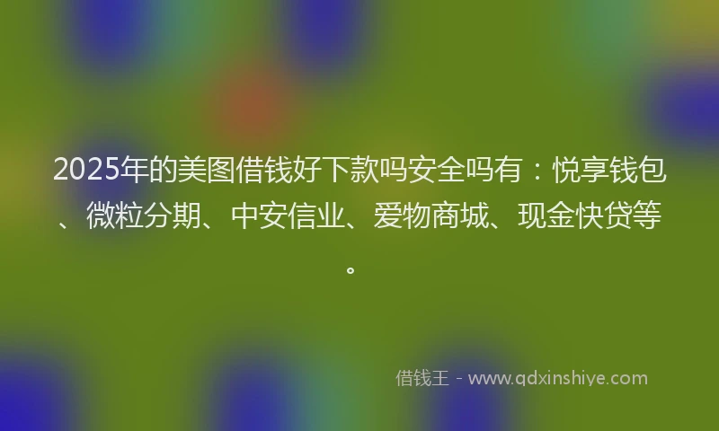 2025年的美图借钱好下款吗安全吗有：悦享钱包、微粒分期、中安信业、爱物商城、现金快贷等。
