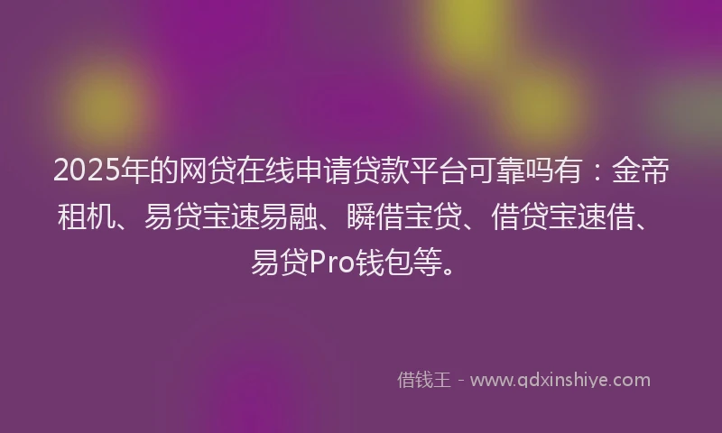 2025年的网贷在线申请贷款平台可靠吗有：金帝租机、易贷宝速易融、瞬借宝贷、借贷宝速借、易贷Pro钱包等。