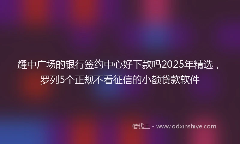 耀中广场的银行签约中心好下款吗2025年精选，罗列5个正规不看征信的小额贷款软件