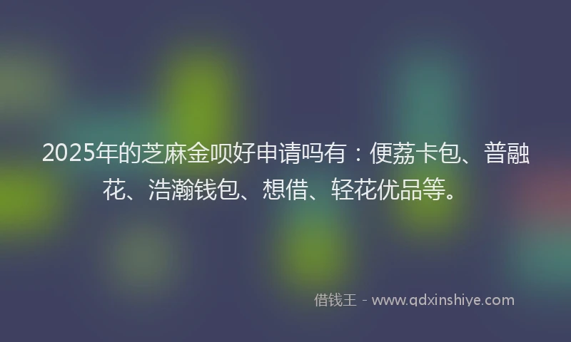 2025年的芝麻金呗好申请吗有：便荔卡包、普融花、浩瀚钱包、想借、轻花优品等。
