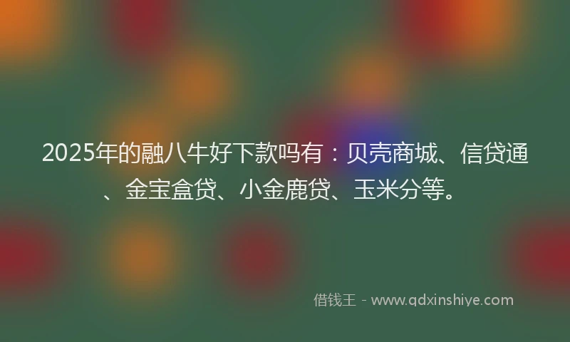 2025年的融八牛好下款吗有：贝壳商城、信贷通、金宝盒贷、小金鹿贷、玉米分等。
