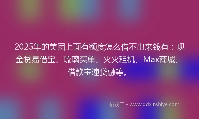 2025年的美团上面有额度怎么借不出来钱有：现金贷易借宝、琉璃买单、火火租机、Max商城、借款宝速贷融等。