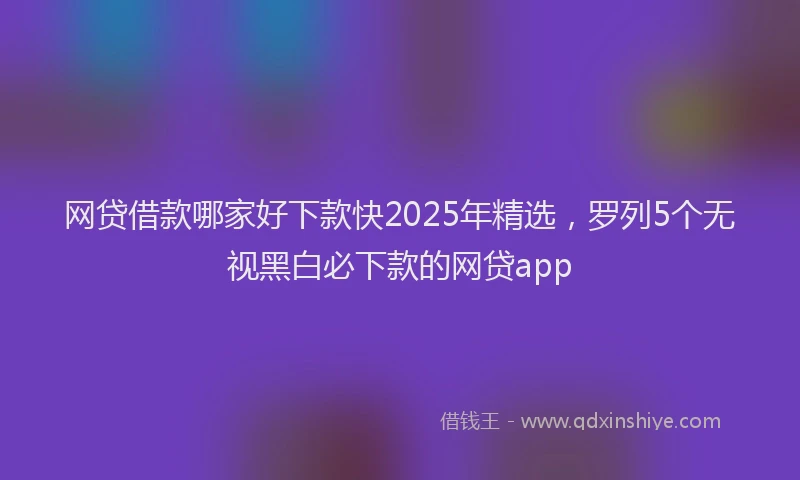 网贷借款哪家好下款快2025年精选，罗列5个无视黑白必下款的网贷app