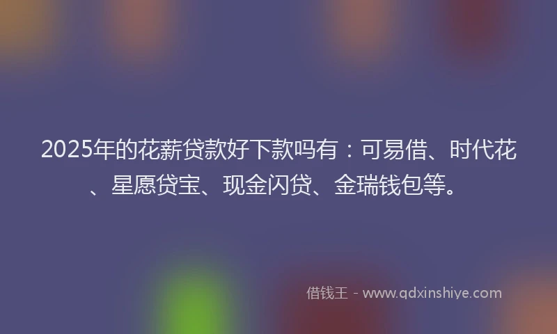 2025年的花薪贷款好下款吗有：可易借、时代花、星愿贷宝、现金闪贷、金瑞钱包等。