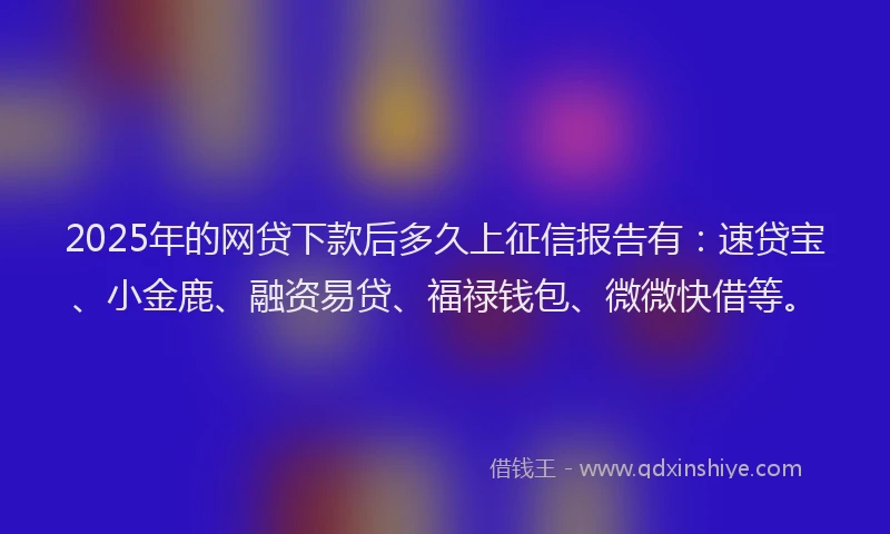 2025年的网贷下款后多久上征信报告有：速贷宝、小金鹿、融资易贷、福禄钱包、微微快借等。