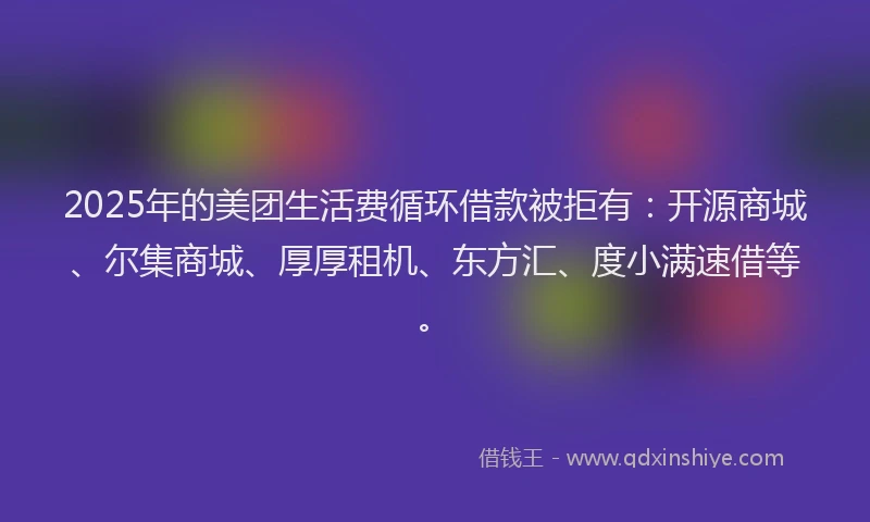 2025年的美团生活费循环借款被拒有：开源商城、尔集商城、厚厚租机、东方汇、度小满速借等。
