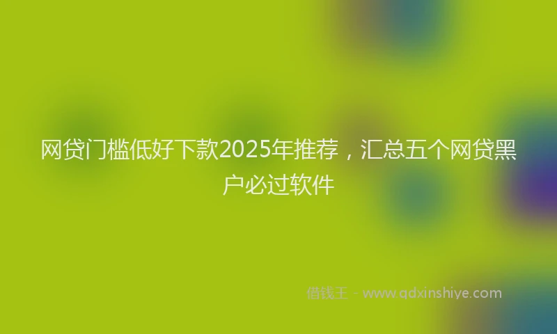 网贷门槛低好下款2025年推荐，汇总五个网贷黑户必过软件