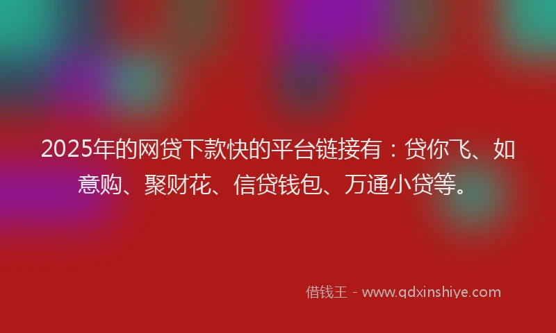 2025年的网贷下款快的平台链接有：贷你飞、如意购、聚财花、信贷钱包、万通小贷等。