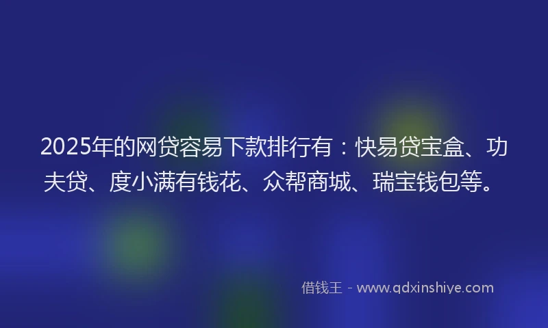 2025年的网贷容易下款排行有：快易贷宝盒、功夫贷、度小满有钱花、众帮商城、瑞宝钱包等。