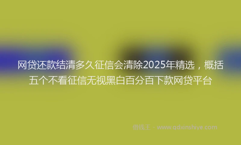 网贷还款结清多久征信会清除2025年精选，概括五个不看征信无视黑白百分百下款网贷平台