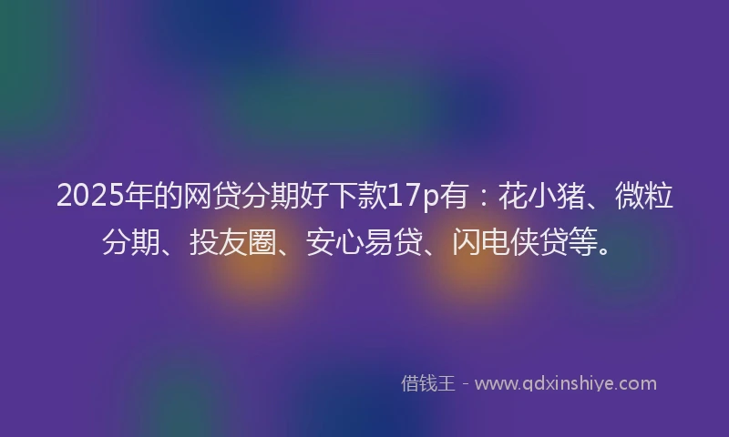 2025年的网贷分期好下款17p有：花小猪、微粒分期、投友圈、安心易贷、闪电侠贷等。
