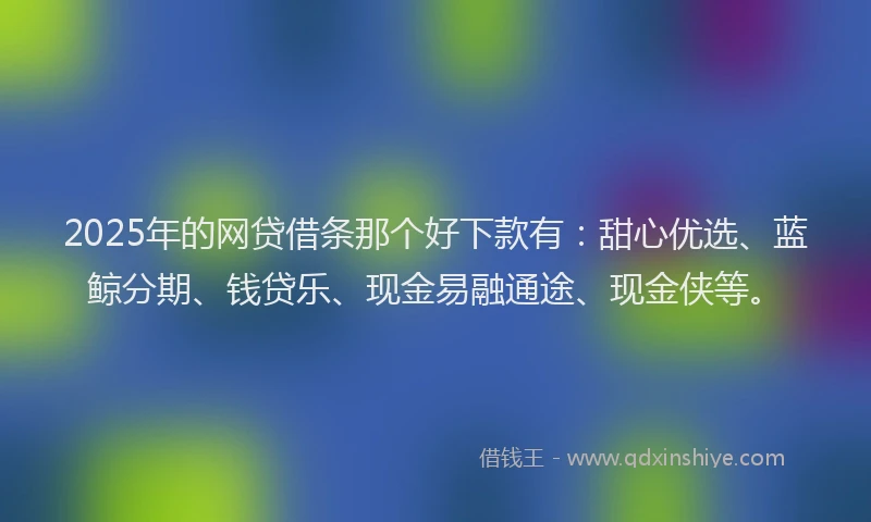 2025年的网贷借条那个好下款有：甜心优选、蓝鲸分期、钱贷乐、现金易融通途、现金侠等。