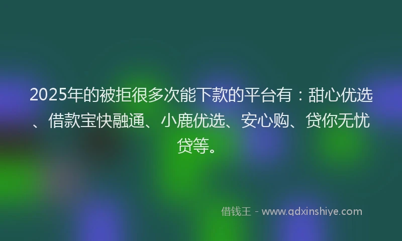 2025年的被拒很多次能下款的平台有：甜心优选、借款宝快融通、小鹿优选、安心购、贷你无忧贷等。