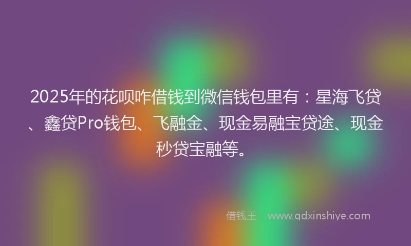 2025年的花呗咋借钱到微信钱包里有：星海飞贷、鑫贷Pro钱包、飞融金、现金易融宝贷途、现金秒贷宝融等。