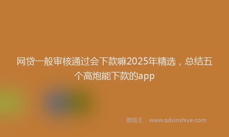 网贷一般审核通过会下款嘛2025年精选，总结五个高炮能下款的app