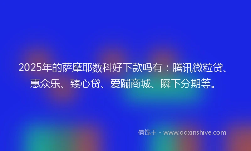 2025年的萨摩耶数科好下款吗有：腾讯微粒贷、惠众乐、臻心贷、爱蹦商城、瞬下分期等。