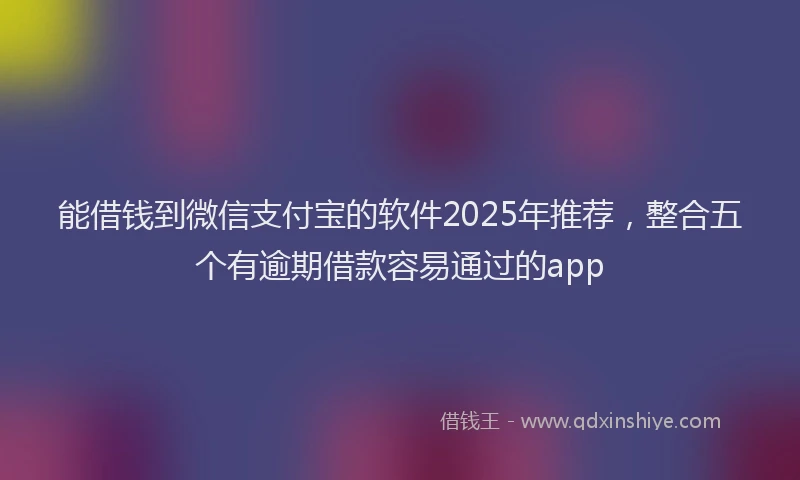 能借钱到微信支付宝的软件2025年推荐，整合五个有逾期借款容易通过的app