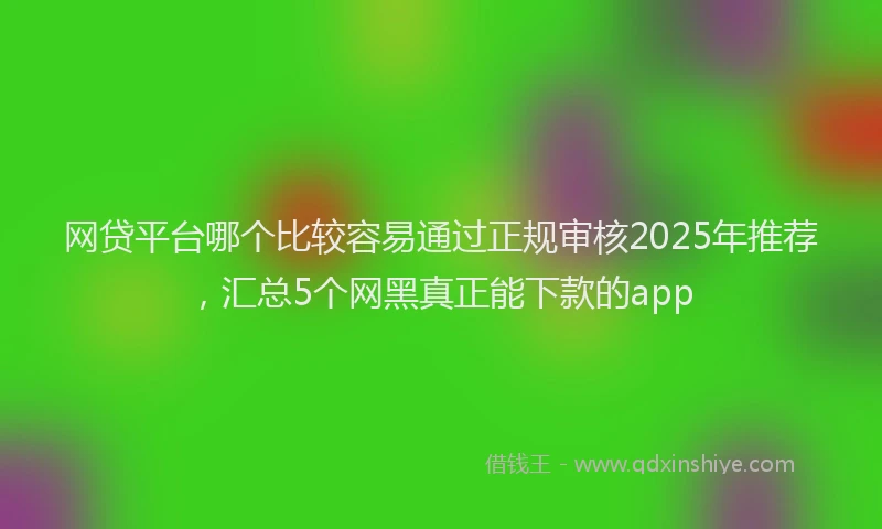 网贷平台哪个比较容易通过正规审核2025年推荐，汇总5个网黑真正能下款的app