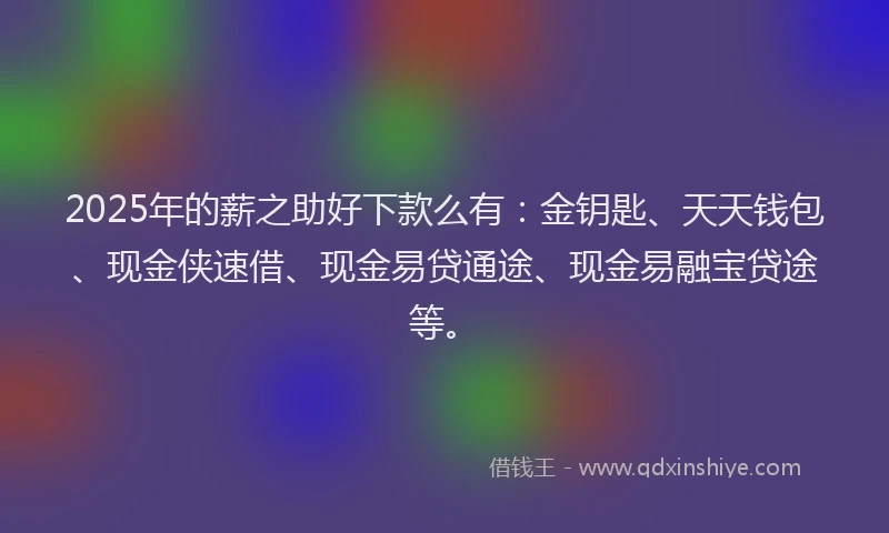 2025年的薪之助好下款么有：金钥匙、天天钱包、现金侠速借、现金易贷通途、现金易融宝贷途等。