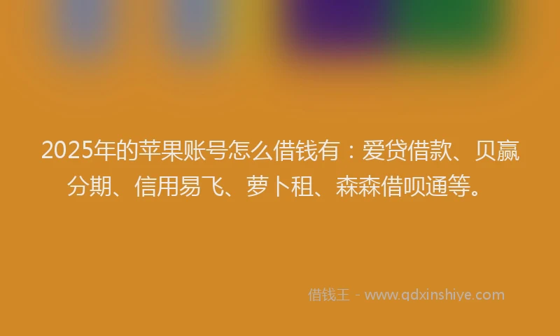 2025年的苹果账号怎么借钱有：爱贷借款、贝赢分期、信用易飞、萝卜租、森森借呗通等。