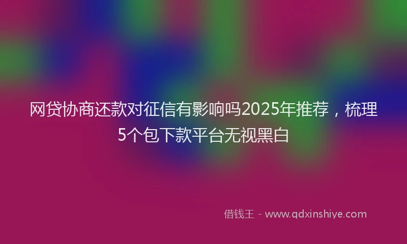 网贷协商还款对征信有影响吗2025年推荐，梳理5个包下款平台无视黑白