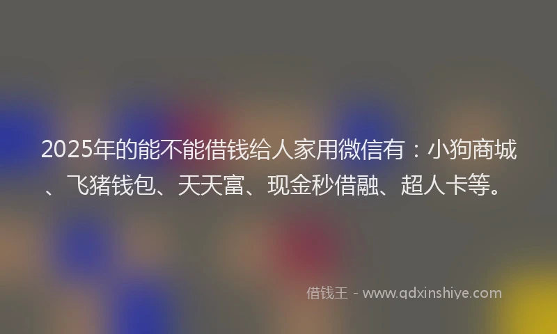 2025年的能不能借钱给人家用微信有：小狗商城、飞猪钱包、天天富、现金秒借融、超人卡等。