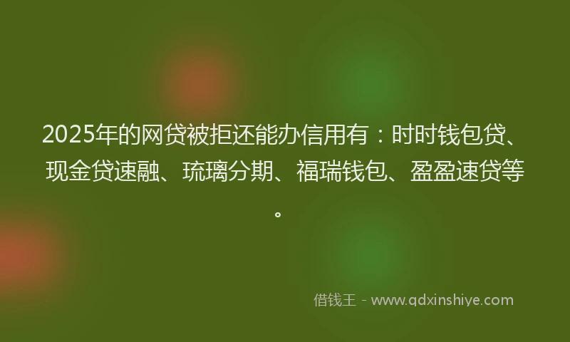2025年的网贷被拒还能办信用有：时时钱包贷、现金贷速融、琉璃分期、福瑞钱包、盈盈速贷等。