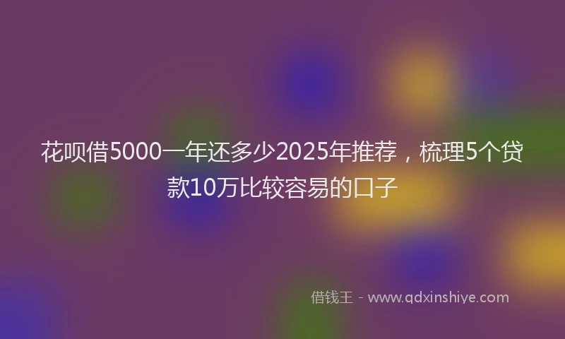 花呗借5000一年还多少2025年推荐，梳理5个贷款10万比较容易的口子