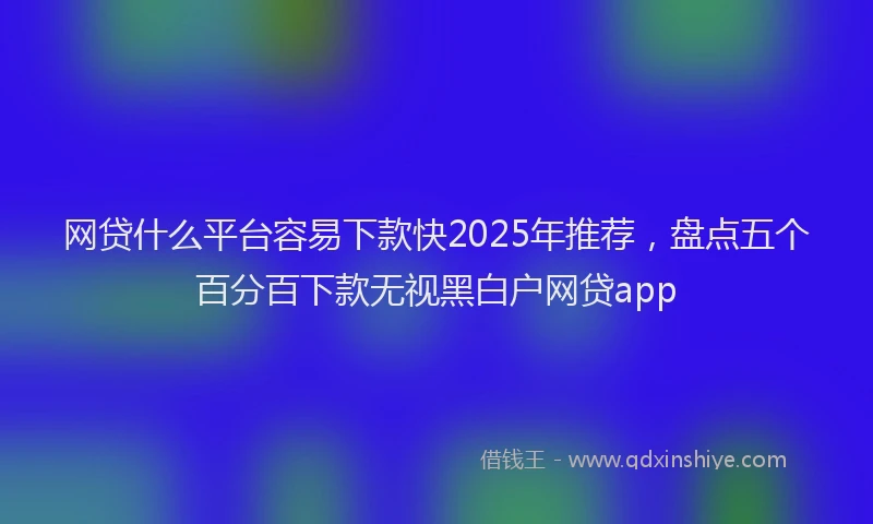 网贷什么平台容易下款快2025年推荐，盘点五个百分百下款无视黑白户网贷app