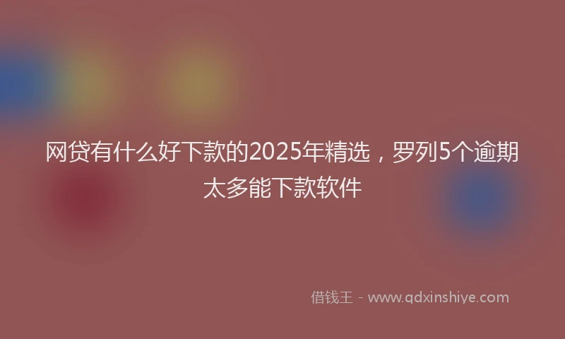 网贷有什么好下款的2025年精选，罗列5个逾期太多能下款软件