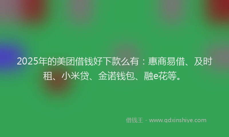 2025年的美团借钱好下款么有：惠商易借、及时租、小米贷、金诺钱包、融e花等。