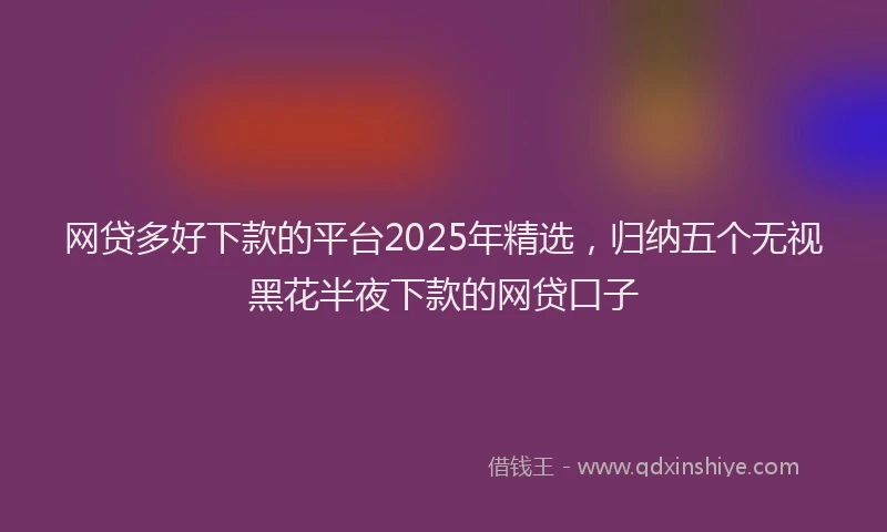 网贷多好下款的平台2025年精选，归纳五个无视黑花半夜下款的网贷口子