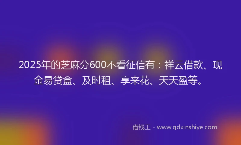 2025年的芝麻分600不看征信有：祥云借款、现金易贷盒、及时租、享来花、天天盈等。