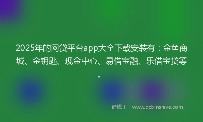 2025年的网贷平台app大全下载安装有：金鱼商城、金钥匙、现金中心、易借宝融、乐借宝贷等。