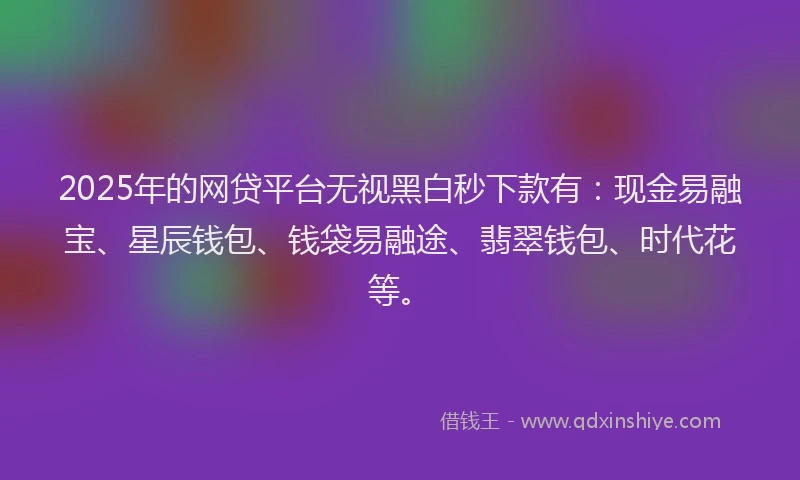 2025年的网贷平台无视黑白秒下款有：现金易融宝、星辰钱包、钱袋易融途、翡翠钱包、时代花等。
