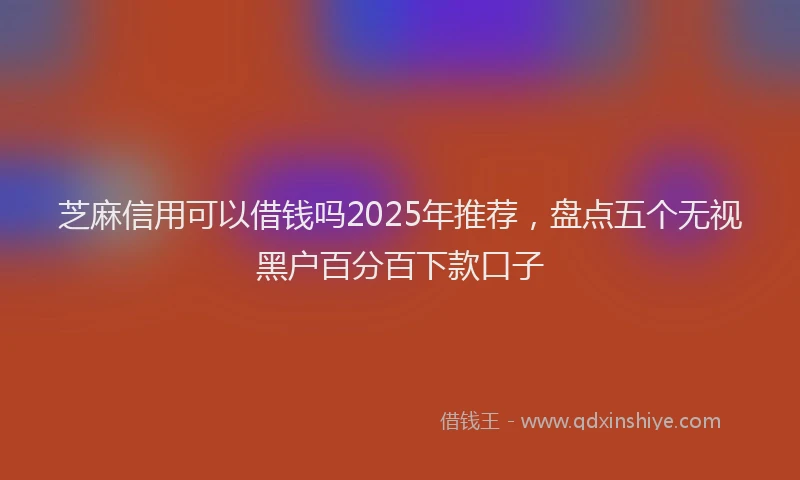 芝麻信用可以借钱吗2025年推荐，盘点五个无视黑户百分百下款口子