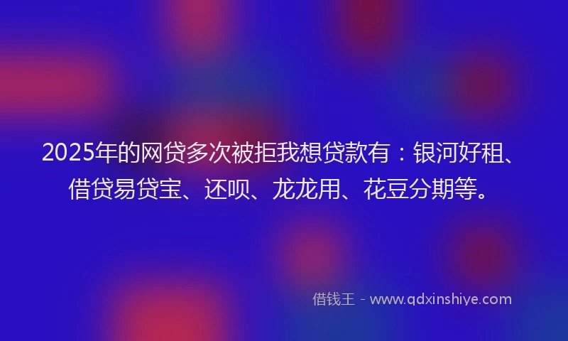 2025年的网贷多次被拒我想贷款有：银河好租、借贷易贷宝、还呗、龙龙用、花豆分期等。